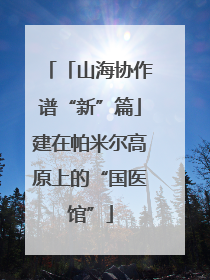 「山海协作谱“新”篇」建在帕米尔高原上的“国医馆”