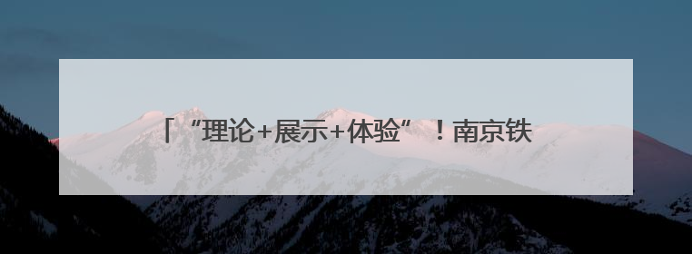 “理论+展示+体验”！南京铁路公安处镇江站派出所带来沉浸式安全教育，构筑青少年暑期防线