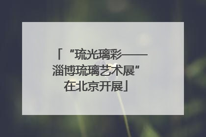 “琉光璃彩——淄博琉璃艺术展”在北京开展