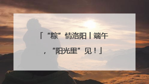 “粽”情洛阳丨端午，“阳光里”见！