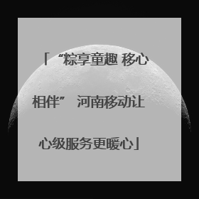 “粽享童趣 移心相伴” 河南移动让心级服务更暖心