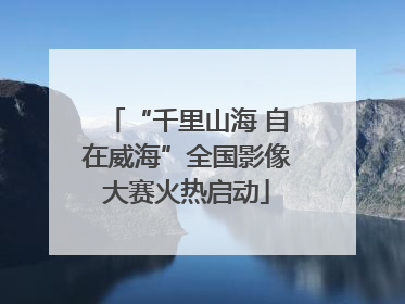 “千里山海 自在威海”全国影像大赛火热启动