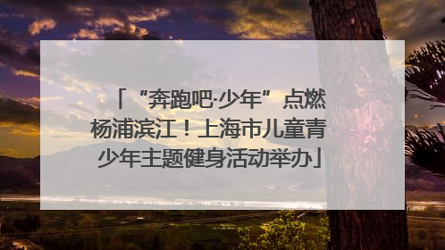 “奔跑吧·少年”点燃杨浦滨江！上海市儿童青少年主题健身活动举办