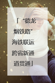 “德龙烟铁路”海铁联运跨省新通道贯通