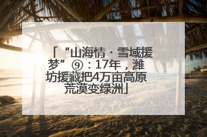 “山海情・雪域援梦”⑨：17年，潍坊援藏把4万亩高原荒漠变绿洲