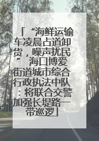“海鲜运输车凌晨占道卸货，噪声扰民” 海口博爱街道城市综合行政执法中队：将联合交警加强长堤路一带巡逻