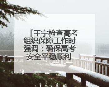 王宁检查高考组织保障工作时强调：确保高考安全平稳顺利 让广大考生更好圆梦未来