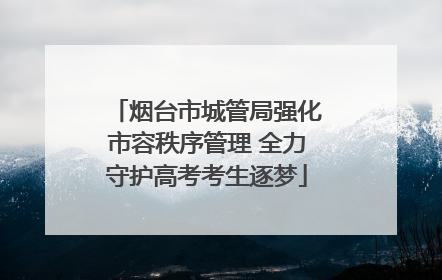 烟台市城管局强化市容秩序管理 全力守护高考考生逐梦