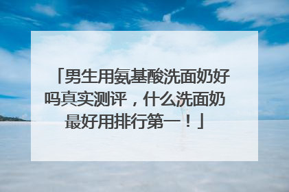 男生用氨基酸洗面奶好吗真实测评，什么洗面奶最好用排行第一！
