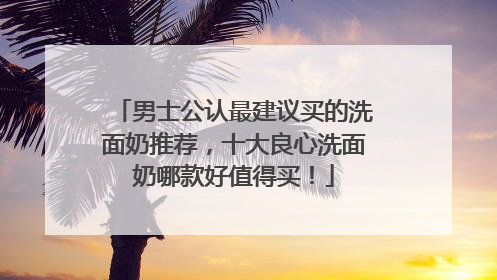 男士公认最建议买的洗面奶推荐，十大良心洗面奶哪款好值得买！