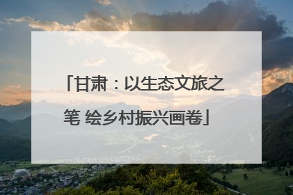 甘肃：以生态文旅之笔 绘乡村振兴画卷
