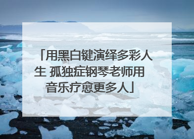 用黑白键演绎多彩人生 孤独症钢琴老师用音乐疗愈更多人