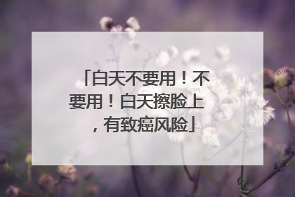白天不要用！不要用！白天擦脸上，有致癌风险