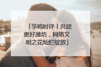 筝鸣时评丨共建更好潍坊，网络文明之花灿烂绽放