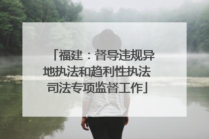 福建：督导违规异地执法和趋利性执法司法专项监督工作