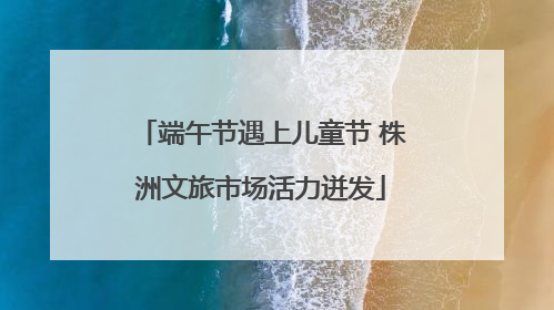 端午节遇上儿童节 株洲文旅市场活力迸发