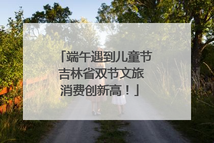 端午遇到儿童节 吉林省双节文旅消费创新高！
