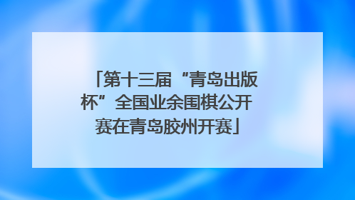 第十三届“青岛出版杯”全国业余围棋公开赛在青岛胶州开赛