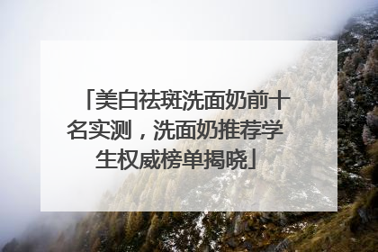 美白祛斑洗面奶前十名实测，洗面奶推荐学生权威榜单揭晓