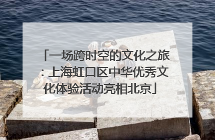 一场跨时空的文化之旅：上海虹口区中华优秀文化体验活动亮相北京