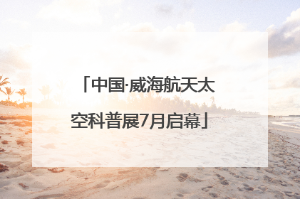 中国·威海航天太空科普展7月启幕