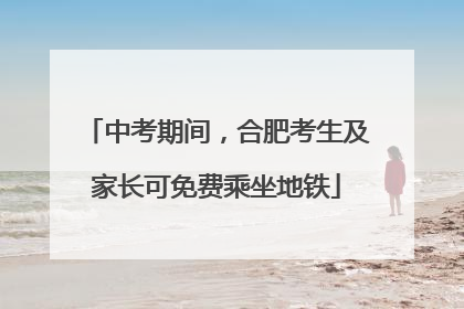 中考期间，合肥考生及家长可免费乘坐地铁