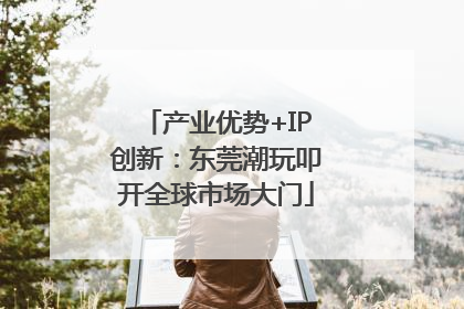 产业优势+IP创新：东莞潮玩叩开全球市场大门