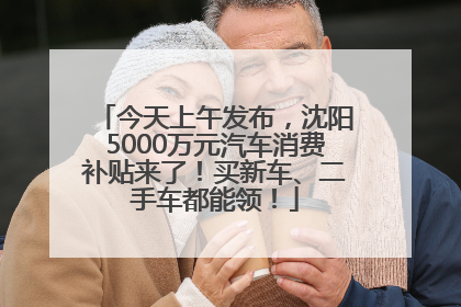今天上午发布，沈阳5000万元汽车消费补贴来了！买新车、二手车都能领！