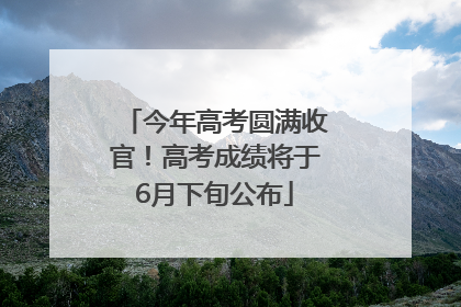 今年高考圆满收官！高考成绩将于6月下旬公布