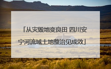 从灾毁地变良田 四川安宁河流域土地整治见成效