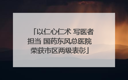 以仁心仁术 写医者担当 国药东风总医院荣获市区两级表彰