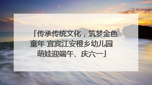 传承传统文化，筑梦金色童年 宜宾江安橙乡幼儿园萌娃迎端午、庆六一