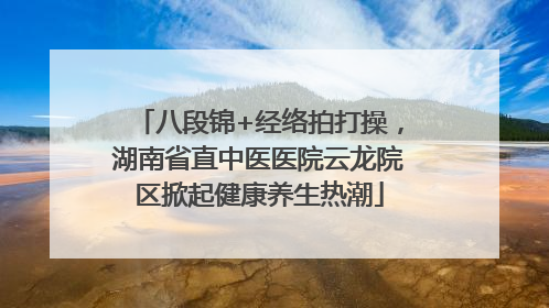 八段锦+经络拍打操，湖南省直中医医院云龙院区掀起健康养生热潮