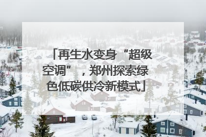 再生水变身“超级空调”，郑州探索绿色低碳供冷新模式