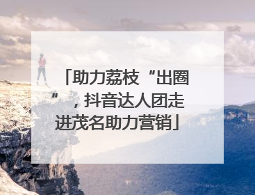 助力荔枝“出圈”，抖音达人团走进茂名助力营销