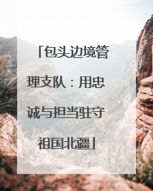 包头边境管理支队：用忠诚与担当驻守祖国北疆
