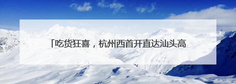 吃货狂喜，杭州西首开直达汕头高铁：下月起杭州铁路出行有新变化