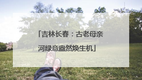 吉林长春：古老母亲河绿意盎然焕生机