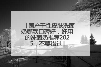 国产干性皮肤洗面奶哪款口碑好，好用的洗面奶推荐2025，不要错过