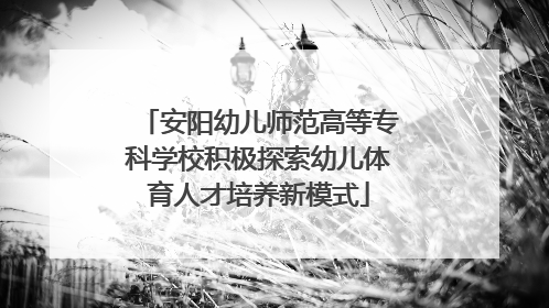 安阳幼儿师范高等专科学校积极探索幼儿体育人才培养新模式