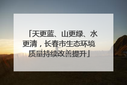 天更蓝、山更绿、水更清，长春市生态环境质量持续改善提升