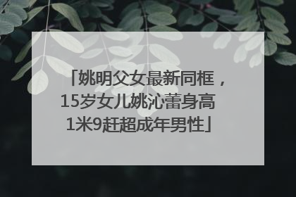 姚明父女最新同框，15岁女儿姚沁蕾身高1米9赶超成年男性