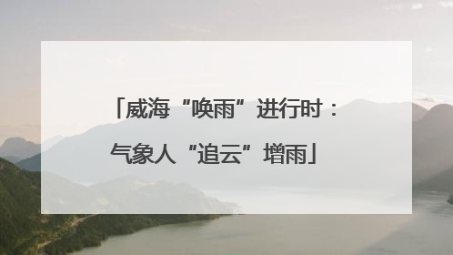 威海“唤雨”进行时：气象人“追云”增雨