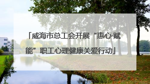 威海市总工会开展“惠心·赋能”职工心理健康关爱行动