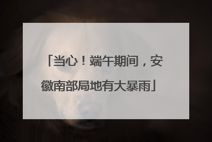 当心！端午期间，安徽南部局地有大暴雨