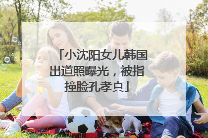 小沈阳女儿韩国出道照曝光，被指撞脸孔孝真