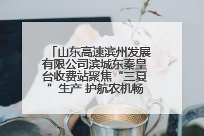 山东高速滨州发展有限公司滨城东秦皇台收费站聚焦“三夏”生产 护航农机畅行“丰收路”