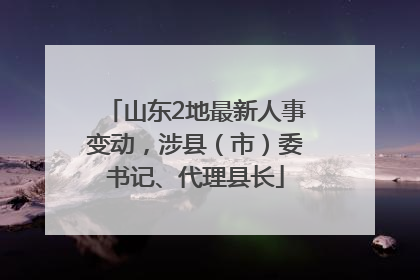 山东2地最新人事变动，涉县（市）委书记、代理县长