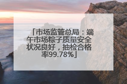 市场监管总局：端午市场粽子质量安全状况良好，抽检合格率99.78%