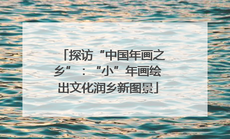 探访“中国年画之乡”：“小”年画绘出文化润乡新图景